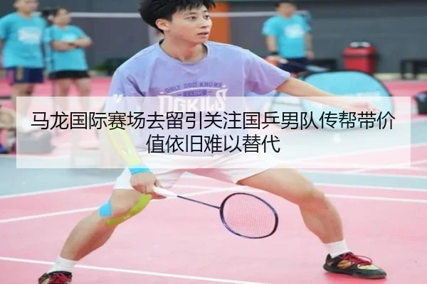 马龙国际赛场去留引关注国乒男队传帮带价值依旧难以替代