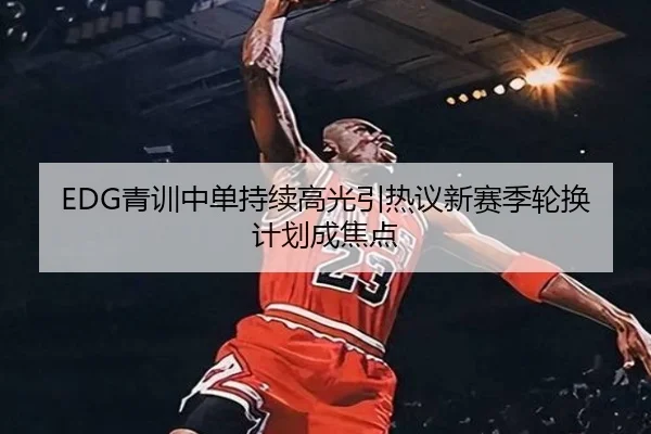 EDG青训中单持续高光引热议新赛季轮换计划成焦点